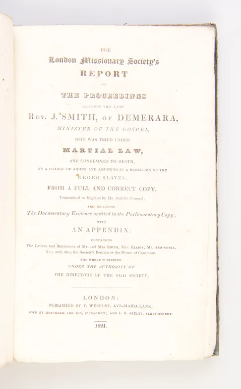 The London Missionary Society's Report of the Proceedings against the late Rev. J. Smith of Demerara, Minister of the Gospel, who was tried under Martial Law, and condemned to Death on a Charge of aiding and assisting in a Rebellion of the Negro Slaves: